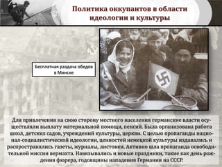 Политика оккупантов в области
идеологии и культуры
Бесплатная раздача обедов
в Минске
Для привлечения на свою сторону местного населения германские власти осу-
ществляли выплату материальной помощи, пенсий. Была организована работа
школ, детских садов, учреждений культуры, церкви. С целью пропаганды нацио-
нал-социалистической идеологии, ценностей немецкой культуры издавались и
распространялись газеты, журналы, листовки. Активно шла пропаганда освободи-
тельной миссии вермахта. Навязывались и новые праздники, такие как день рож-
дения фюрера, годовщины нападения Германии на СССР.
 