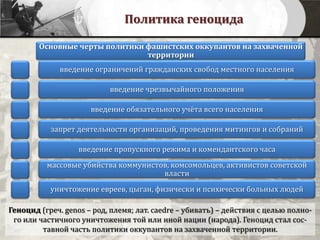 Политика геноцида
Геноцид (греч. genos – род, племя; лат. caedre – убивать) – действия с целью полно-
го или частичного уничтожения той или иной нации (народа). Геноцид стал сос-
тавной часть политики оккупантов на захваченной территории.
Основные черты политики фашистских оккупантов на захваченной
территории
введение ограничений гражданских свобод местного населения
введение чрезвычайного положения
введение обязательного учёта всего населения
запрет деятельности организаций, проведения митингов и собраний
введение пропускного режима и комендантского часа
массовые убийства коммунистов, комсомольцев, активистов советской
власти
уничтожение евреев, цыган, физически и психически больных людей
 