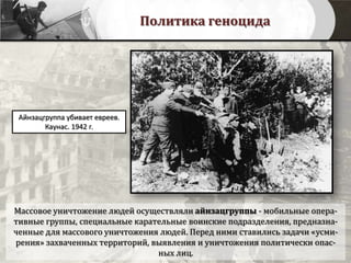 Политика геноцида
Айнзацгруппа убивает евреев.
Каунас. 1942 г.
Массовое уничтожение людей осуществляли айнзацгруппы - мобильные опера-
тивные группы, специальные карательные воинские подразделения, предназна-
ченные для массового уничтожения людей. Перед ними ставились задачи «усми-
рения» захваченных территорий, выявления и уничтожения политически опас-
ных лиц.
 