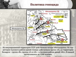 Политика геноцида
Айнзацгруппы СД
На оккупированной территории СССР действовали четыре айнзацгруппы. На тер-
ритории тылового района армий «Север» действовала группа «А», на территории
Беларуси – группа «B», группы «C» и «D» – в тыловом районе армий «Юг». В каждой
насчитывалось до 1200 человек.
 