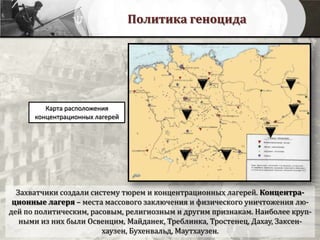 Политика геноцида
Карта расположения
концентрационных лагерей
Захватчики создали систему тюрем и концентрационных лагерей. Концентра-
ционные лагеря – места массового заключения и физического уничтожения лю-
дей по политическим, расовым, религиозным и другим признакам. Наиболее круп-
ными из них были Освенцим, Майданек, Треблинка, Тростенец, Дахау, Заксен-
хаузен, Бухенвальд, Маутхаузен.
 