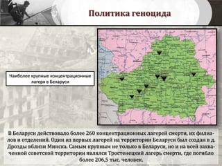 Политика геноцида
Наиболее крупные концентрационные
лагеря в Беларуси
В Беларуси действовало более 260 концентрационных лагерей смерти, их филиа-
лов и отделений. Один из первых лагерей на территории Беларуси был создан в д.
Дрозды вблизи Минска. Самым крупным не только в Беларуси, но и на всей захва-
ченной советской территории являлся Тростенецкий лагерь смерти, где погибло
более 206,5 тыс. человек.
 