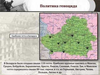 Политика геноцида
Наиболее гетто в Беларуси
В Беларуси было создано свыше 110 гетто. Наиболее крупные имелись в Минске,
Гродно, Бобруйске, Барановичах, Бресте, Пинске, Слониме, Гомеле. Так, в Минском
гетто содержалось свыше 80 тыс. евреев, в т.ч. из Германии, Австрии, Чехии,
Польши, Литвы и др.
 
