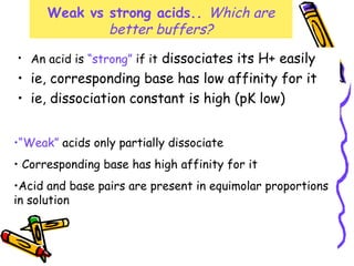 Weak vs strong acids.. Which are
better buffers?
• An acid is “strong” if it dissociates its H+ easily
• ie, corresponding base has low affinity for it
• ie, dissociation constant is high (pK low)
•“Weak” acids only partially dissociate
• Corresponding base has high affinity for it
•Acid and base pairs are present in equimolar proportions
in solution
 