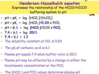 • pH = pKa + log [HCO3
-
]/[H2CO3]
• pH = pKa + log [HCO3
-
]/0.03 x PCO2
• pH = 6.1 + log [HCO3
-
]/0.03 x PCO2
• 7.4 = 6.1 + log 20/1
• 7.4 = 6.1 + 1.3
• The solubility constant of CO2 is 0.03
• The pKa of carbonic acid is 6.1
• Plasma pH equals 7.4 when buffer ratio is 20/1
• Plasma pH may be affected by a change in either the
bicarbonate concentration or the PCO2
• The [HCO -
] and PCO values determine plasma pH
Henderson-Hasselbalch equation
Expresses the relationship of the HCO3/H2CO3
buffering system to pH
 