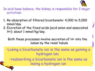 In acid-base balance, the kidney is responsible for 2 major
activities:
1. Re-absorption of filtered bicarbonate: 4,000 to 5,000
mmol/day
2. Excretion of the fixed acids (acid anion and associated
H+): about 1 mmol/kg/day.
Both these processes involve secretion of H+ into the
lumen by the renal tubule
•Losing a bicarbonate ion is the same as gaining a
hydrogen ion;
•reabsorbing a bicarbonate ion is the same as
losing a hydrogen ion
 