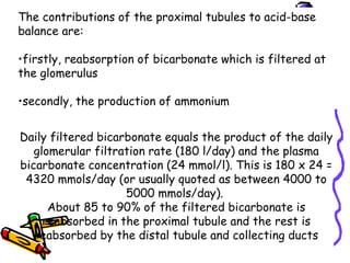 The contributions of the proximal tubules to acid-base
balance are:
•firstly, reabsorption of bicarbonate which is filtered at
the glomerulus
•secondly, the production of ammonium
Daily filtered bicarbonate equals the product of the daily
glomerular filtration rate (180 l/day) and the plasma
bicarbonate concentration (24 mmol/l). This is 180 x 24 =
4320 mmols/day (or usually quoted as between 4000 to
5000 mmols/day).
About 85 to 90% of the filtered bicarbonate is
reabsorbed in the proximal tubule and the rest is
reabsorbed by the distal tubule and collecting ducts
 