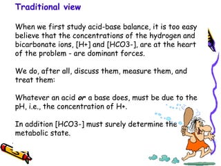 Traditional view
When we first study acid-base balance, it is too easy
believe that the concentrations of the hydrogen and
bicarbonate ions, [H+] and [HCO3-], are at the heart
of the problem - are dominant forces.
We do, after all, discuss them, measure them, and
treat them:
Whatever an acid or a base does, must be due to the
pH, i.e., the concentration of H+.
In addition [HCO3-] must surely determine the
metabolic state.
 