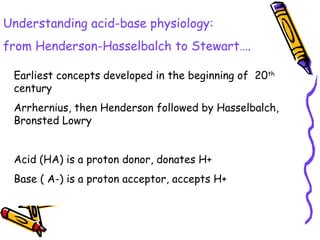 Understanding acid-base physiology:
from Henderson-Hasselbalch to Stewart….
Earliest concepts developed in the beginning of 20th
century
Arrhernius, then Henderson followed by Hasselbalch,
Bronsted Lowry
Acid (HA) is a proton donor, donates H+
Base ( A-) is a proton acceptor, accepts H+
 