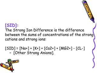 [SID]:
The Strong Ion Difference is the difference
between the sums of concentrations of the strong
cations and strong ions:
[SID] = [Na+] + [K+] + [Ca2+] + [MG2+] - [CL-]
– [Other Strong Anions].
 