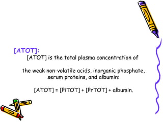 [ATOT]:
[ATOT] is the total plasma concentration of
the weak non-volatile acids, inorganic phosphate,
serum proteins, and albumin:
[ATOT] = [PiTOT] + [PrTOT] + albumin.
 