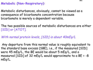 Metabolic (Non-Respiratory):
Metabolic disturbances, obviously, cannot be viewed as a
consequence of bicarbonate concentration because
bicarbonate is merely a dependent variable.
The two possible sources of metabolic disturbances are either
[SID] or [ATOT].
With normal protein levels, [SID] is about 40mEq/L
Any departure from this normal value is roughly equivalent to
the standard base excess (SBE), i.e., if the measured [SID]
were 45 mEq/L, the BE would be about 5 mEq/L, and a
measured [SID] of 32 mEq/L would approximate to a BE = -8
mEq/L.
 