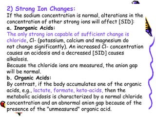 2) Strong Ion Changes:
If the sodium concentration is normal, alterations in the
concentration of other strong ions will affect [SID]:
a. Inorganic Acids:
The only strong ion capable of sufficient change is
chloride, Cl- (potassium, calcium and magnesium do
not change significantly). An increased Cl- concentration
causes an acidosis and a decreased [SID] causes
alkalosis.
Because the chloride ions are measured, the anion gap
will be normal.
b. Organic Acids:
By contrast, if the body accumulates one of the organic
acids, e.g., lactate, formate, keto-acids, then the
metabolic acidosis is characterized by a normal chloride
concentration and an abnormal anion gap because of the
presence of the "unmeasured" organic acid.
 