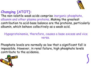Changing [ATOT]:
The non-volatile weak acids comprise inorganic phosphate,
albumin and other plasma proteins. Making the greatest
contribution to acid-base balance are the proteins, particularly
albumin, which behave collectively as a weak acid.
Hypoproteinemia, therefore, causes a base excess and vice
versa.
Phosphate levels are normally so low that a significant fall is
impossible. However, in renal failure, high phosphate levels
contribute to the acidemia.
 