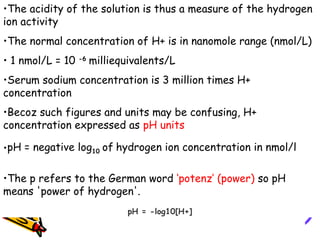 •The acidity of the solution is thus a measure of the hydrogen
ion activity
•The normal concentration of H+ is in nanomole range (nmol/L)
• 1 nmol/L = 10 -6
milliequivalents/L
•Serum sodium concentration is 3 million times H+
concentration
•Becoz such figures and units may be confusing, H+
concentration expressed as pH units
•pH = negative log10 of hydrogen ion concentration in nmol/l
•The p refers to the German word ‘potenz’ (power) so pH
means 'power of hydrogen'.
pH = -log10[H+]
 