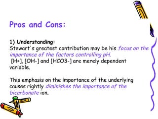 Pros and Cons:
1) Understanding:
Stewart's greatest contribution may be his focus on the
importance of the factors controlling pH.
[H+], [OH-] and [HCO3-] are merely dependent
variable.
This emphasis on the importance of the underlying
causes rightly diminishes the importance of the
bicarbonate ion.
 