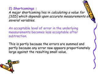 2) Shortcomings :
A major shortcoming lies in calculating a value for
[SID] which depends upon accurate measurements of
several variables.
An acceptable level of error in the underlying
measurements becomes less acceptable after
subtraction.
This is partly because the errors are summed and
partly because any error now appears proportionately
large against the resulting small value.
 