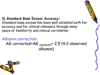 3) Standard Base Excess Accuracy:
Standard base excess has been well validated both for
accuracy and for clinical relevance through many
years of familiarity and clinical correlation.
Albumin correction:
AG corrected=AG OBSERVED+ 2.5 (4.2-observed
albumin)
 