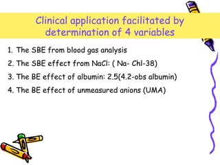 Clinical application facilitated by
determination of 4 variables
1. The SBE from blood gas analysis
2. The SBE effect from NaCl: ( Na- Chl-38)
3. The BE effect of albumin: 2.5(4.2-obs albumin)
4. The BE effect of unmeasured anions (UMA)
 