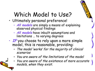 Which Model to Use?
• Ultimately personal preference!
– All models are simply a means of explaining
observed physical findings
– All models have inbuilt assumptions and
limitations … to varying degrees
• IF you choose to rely upon a more simple
model, this is reasonable, providing:
– The model ‘works’ for the majority of clinical
scenarios
– You are aware of the limitations of the model
– You are aware of the existence of more accurate
models, when they exist.
 