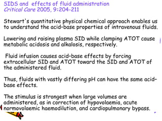 SIDS and effects of fluid administration
Critical Care 2005, 9:204-211   
Stewart's quantitative physical chemical approach enables us
to understand the acid–base properties of intravenous fluids.
Lowering and raising plasma SID while clamping ATOT cause
metabolic acidosis and alkalosis, respectively.
Fluid infusion causes acid–base effects by forcing
extracellular SID and ATOT toward the SID and ATOT of
the administered fluid.
Thus, fluids with vastly differing pH can have the same acid–
base effects.
The stimulus is strongest when large volumes are
administered, as in correction of hypovolaemia, acute
normovolaemic haemodilution, and cardiopulmonary bypass.
 