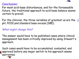 Conclusion:
For most acid-base disturbances, and for the foreseeable
future, the traditional approach to acid-base balance seems
certain to prevail.
For the clinician, the three variables of greatest us are the
pH, PCO2,and standard base excess (SBE).
What might change this?
The answer would have to be published cases where clinical
management has been critically improved by using Stewart's
approach.
Such cases would have to be accumulated, evaluated, and
approved before any major switch to his approach seems
warranted.
 