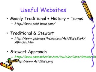 Useful Websites
• Mainly Traditional + History + Terms
– http://www.acid-base.com/
• Traditional & Stewart
– http://www.qldanaesthesia.com/AcidBaseBook/
ABindex.htm
• Stewart Approach
– http://www.anaesthetist.com/icu/elec/ionz/Stewart.ht
http://www.AcidBase.org
 