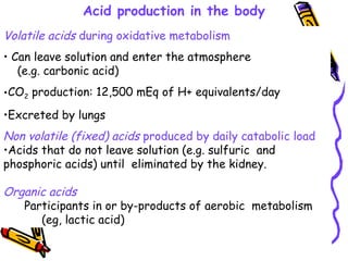 Acid production in the body
Volatile acids during oxidative metabolism
• Can leave solution and enter the atmosphere
(e.g. carbonic acid)
•CO2 production: 12,500 mEq of H+ equivalents/day
•Excreted by lungs
Non volatile (fixed) acids produced by daily catabolic load
•Acids that do not leave solution (e.g. sulfuric and
phosphoric acids) until eliminated by the kidney.
Organic acids
Participants in or by-products of aerobic metabolism
(eg, lactic acid)
 