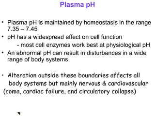 Plasma pH
• Plasma pH is maintained by homeostasis in the range
7.35 – 7.45
• pH has a widespread effect on cell function
- most cell enzymes work best at physiological pH
• An abnormal pH can result in disturbances in a wide
range of body systems
• Alteration outside these boundaries affects all
body systems but mainly nervous & cardiovascular
(coma, cardiac failure, and circulatory collapse)
 