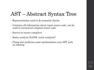 AST – Abstract Syntax Tree
• Representation used to do semantic checks
• Contains all information about input source code, can be
used to reconstruct original source code
• Source-to-source compilers
• Static analysis (LLVM static analyzer)
• Clang also performs some optimizations over AST such
as inlining
11/
32
 