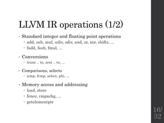 LLVM IR operations (1/2)
• Standard integer and floating point operations
 add, sub, mul, udiv, sdiv, and, or, xor, shifts, ...
 fadd, fsub, fmul, ...
• Conversions
 trunc .. to, zext .. to, ...
• Comparisons, selects
 icmp, fcmp, select, phi, ...
• Memory access and addressing
 load, store
 fence, cmpxchg, ...
 getelementptr
16/
32
 