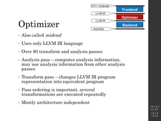 Optimizer
• Also called midend
• Uses only LLVM IR language
• Over 80 transform and analysis passes
• Analysis pass – computes analysis information,
may use analysis information from other analysis
passes
• Transform pass – changes LLVM IR program
representation into equivalent program
• Pass ordering is important, several
transformations are executed repeatedly
• Mostly architecture independent
Frontend
Optimizer
Backend
C/C++ language
LLVM IR
LLVM IR
Assembly
22/
32
 