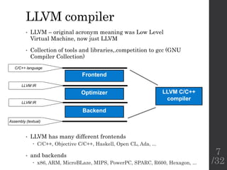 LLVM compiler
• LLVM – original acronym meaning was Low Level
Virtual Machine, now just LLVM
• Collection of tools and libraries,.competition to gcc (GNU
Compiler Collection)
LLVM C/C++
compiler
Frontend
Optimizer
Backend
C/C++ language
LLVM IR
LLVM IR
Assembly (textual)
• LLVM has many different frontends
 C/C++, Objective C/C++, Haskell, Open CL, Ada, ...
• and backends
 x86, ARM, MicroBLaze, MIPS, PowerPC, SPARC, R600, Hexagon, ...
7
/32
 