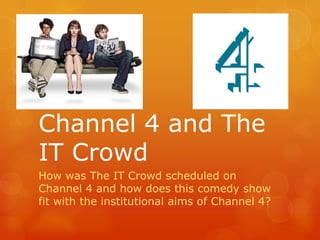 Channel 4 and The
IT Crowd
How was The IT Crowd scheduled on
Channel 4 and how does this comedy show
fit with the institutional aims of Channel 4?
 