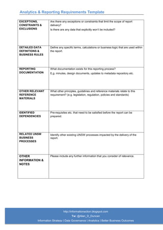 Analytics & Reporting Requirements Template
http://informationaction.blogspot.com
Tw: @Alan_D_Duncan
Information Strategy | Data Governance | Analytics | Better Business Outcomes
EXCEPTIONS,
CONSTRAINTS &
EXCLUSIONS
Are there any exceptions or constraints that limit the scope of report
delivery?
Is there are any data that explicitly won’t be included?
DETAILED DATA
DEFINITIONS &
BUSINESS RULES
Define any specific terms, calculations or business logic that are used within
the report.
REPORTING
DOCUMENTATION
What documentation exists for this reporting process?
E,g. minutes, design documents, updates to metadata repository etc.
OTHER RELEVANT
REFERENCE
MATERIALS
What other principles, guidelines and reference materials relate to this
requirement? (e.g. legislation, regulation, policies and standards)
IDENTIFIED
DEPENDENCIES
Pre-requisites etc. that need to be satisfied before the report can be
prepared.
RELATED UNSW
BUSINESS
PROCESSES
Identify other existing UNSW processes impacted by the delivery of the
report.
OTHER
INFORMATION &
NOTES
Please include any further information that you consider of relevance.
 