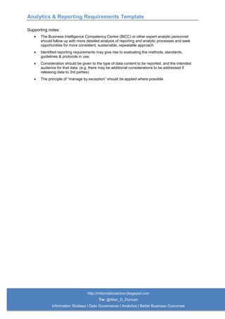 Analytics & Reporting Requirements Template
http://informationaction.blogspot.com
Tw: @Alan_D_Duncan
Information Strategy | Data Governance | Analytics | Better Business Outcomes
Supporting notes:
 The Business Intelligence Competency Centre (BICC) or other expert analytic personnel
should follow up with more detailed analysis of reporting and analytic processes and seek
opportunities for more consistent, sustainable, repeatable approach.
 Identified reporting requirements may give rise to evaluating the methods, standards,
guidelines & protocols in use.
 Consideration should be given to the type of data content to be reported, and the intended
audience for that data. (e.g. there may be additional considerations to be addressed if
releasing data to 3rd parties)
 The principle of “manage by exception” should be applied where possible.
 