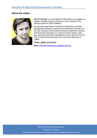 Analytics & Reporting Requirements Template
http://informationaction.blogspot.com
Tw: @Alan_D_Duncan
Information Strategy | Data Governance | Analytics | Better Business Outcomes
About the author
Alan D. Duncan is an evangelist for information and analytics as
enablers of better business outcomes, and a member of the
Advisory Board for QFire Software.
An executive-level leader in the field of Information and Data
Management Strategy, Governance and Business Analytics, he
has over 20 years of international business experience, working
with blue-chip companies in a range of industry sectors. Alan
was named by Information-Management.com in their 2012 list of
“Top 12 Data Governance gurus you should be following on
Twitter”.
Twitter: @Alan_D_Duncan
Blog: http://informationaction.blogspot.com.au/
 