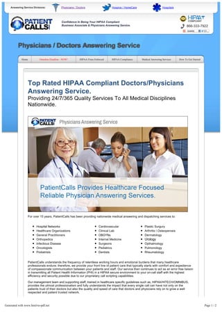 Answering Service Divisions: Physicians / Doctors Hospice / HomeCare Hospitals
Confidence In Being Your HIPAA Compliant
Business Associate & Physicians Answering Service. 866-333-7922
Physicians / Doctors Answering Service
Home Omnibus Deadline - NOW! HIPAA Fines Enforced HIPAA Compliance Medical Answering Services How To Get Started
Top Rated HIPAA Compliant Doctors/Physicians
Answering Service.
Providing 24/7/365 Quality Services To All Medical Disciplines
Nationwide.
For over 15 years, PatientCalls has been providing nationwide medical answering and dispatching services to:
Hospital Networks
Healthcare Organizations
General Practitioners
Orthopedics
Infectious Disease
Oncologists
Podiatrists
Cardiovascular
Clinical Lab
OBGYNs
Internal Medicine
Surgeons
Pediatrics
Dentists
Plastic Surgury
Arthritis / Osteoperosis
Dermatology
Urology
Opthalmology
Pulmonology
Rheumatology
PatientCalls understands the frequency of relentless working hours and emotional burdens that many healthcare
professionals endure; therefore, we provide your front line of patient care that typically starts with comfort and expedience
of compassionate communication between your patients and staff. Our service then continues to act as an error free liaison
in transmitting all Patient Health Information (PHI) in a HIPAA secure environment to your on-call staff with the highest
efficiency and security possible due to our proprietary call scripting capabilities.
Our management team and supporting staff, trained in healthcare specific guidelines such as, HIPAA/HITECH/OMNIBUS,
provides the utmost professionalism and fully understands the impact that every single call can have not only on the
patients trust of their doctors but also the quality and speed of care that doctors and physicians rely on to grow a well
respected and patient trusted network.
Exclusive PatientNote Messageing Service
In order to comply with new HIPAA guidelines, PatientCalls has developed exclusive and proprietary messaging technology
that allows your organization to receive messages on smartphones, tablets, or other favorite mobile devices in a secure
environment. With the flexibility of our exclusive technology, you can create a unique patient directive plan while utilizing our
PatientNote Service to deliver real-time text message alerts to on-call staff. This allows your staff to effectively and efficiently
Generated with www.html-to-pdf.net Page 1 / 2
 