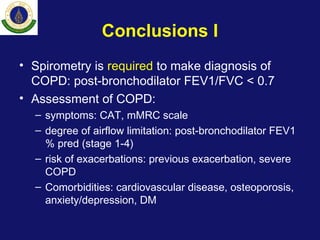 Conclusions I
• Spirometry is required to make diagnosis of
COPD: post-bronchodilator FEV1/FVC < 0.7
• Assessment of COPD:
– symptoms: CAT, mMRC scale
– degree of airflow limitation: post-bronchodilator FEV1
% pred (stage 1-4)
– risk of exacerbations: previous exacerbation, severe
COPD
– Comorbidities: cardiovascular disease, osteoporosis,
anxiety/depression, DM
 