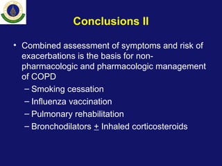 Conclusions II
• Combined assessment of symptoms and risk of
exacerbations is the basis for non-
pharmacologic and pharmacologic management
of COPD
– Smoking cessation
– Influenza vaccination
– Pulmonary rehabilitation
– Bronchodilators + Inhaled corticosteroids
 