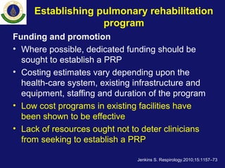 Establishing pulmonary rehabilitation
program
Funding and promotion
• Where possible, dedicated funding should be
sought to establish a PRP
• Costing estimates vary depending upon the
health-care system, existing infrastructure and
equipment, staffing and duration of the program
• Low cost programs in existing facilities have
been shown to be effective
• Lack of resources ought not to deter clinicians
from seeking to establish a PRP
Jenkins S. Respirology.2010;15:1157–73
 