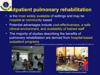 Outpatient pulmonary rehabilitation
• is the most widely available of settings and may be
hospital or community based
• Potential advantages include cost-effectiveness, a safe
clinical environment, and availability of trained staff
• The majority of studies describing the benefits of
pulmonary rehabilitation are derived from hospital-based
outpatient programs
ATS/ERS statement on pulmonary rehabilitation. Am J Respir Crit Care Med.2006;173:1390–413
โรงพยาบาลแม่พริก (Community based)โรงพยาบาลศิริราช (Hospital based)
 