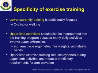 Specificity of exercise training
• Lower extremity training is traditionally focused
– Cycling or walking
• Upper limb exercises should also be incorporated into
the training program because many daily activities
involve upper extremities
– e.g. arm cycle ergometer, free weights, and elastic
bands
• Upper limb exercise training reduces dyspnea during
upper limb activities and reduces ventilatory
requirements for arm elevation
ATS/ERS statement on pulmonary rehabilitation. Am J Respir Crit Care Med.2006;173:1390–413
 