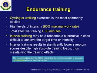 Endurance training
• Cycling or walking exercises is the most commonly
applied
• High levels of intensity (60% maximal work rate)
• Total effective training > 30 minutes
• Interval training may be a reasonable alternative in case
difficult to achieve the target time or intensity
• Interval training results in significantly lower symptom
scores despite high absolute training loads, thus
maintaining the training effects
ATS/ERS statement on pulmonary rehabilitation. Am J Respir Crit Care Med.2006;173:1390–413
The recommendations of the ACSM include that the minimum duration of a session
is 20 minutes effective exercise training
 