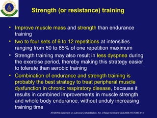 Strength (or resistance) training
• Improve muscle mass and strength than endurance
training
• two to four sets of 6 to 12 repetitions at intensities
ranging from 50 to 85% of one repetition maximum
• Strength training may also result in less dyspnea during
the exercise period, thereby making this strategy easier
to tolerate than aerobic training
• Combination of endurance and strength training is
probably the best strategy to treat peripheral muscle
dysfunction in chronic respiratory disease, because it
results in combined improvements in muscle strength
and whole body endurance, without unduly increasing
training time
ATS/ERS statement on pulmonary rehabilitation. Am J Respir Crit Care Med.2006;173:1390–413
 