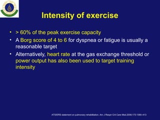 Intensity of exercise
• > 60% of the peak exercise capacity
• A Borg score of 4 to 6 for dyspnea or fatigue is usually a
reasonable target
• Alternatively, heart rate at the gas exchange threshold or
power output has also been used to target training
intensity
ATS/ERS statement on pulmonary rehabilitation. Am J Respir Crit Care Med.2006;173:1390–413
 