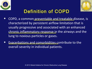 Definition of COPD
• COPD, a common preventable and treatable disease, is
characterized by persistent airflow limitation that is
usually progressive and associated with an enhanced
chronic inflammatory response in the airways and the
lung to noxious particles or gases.
• Exacerbations and comorbidities contribute to the
overall severity in individual patients.
© 2013 Global Initiative for Chronic Obstructive Lung Disease
 