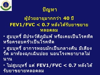 ปัญหา
ผู้ป่วยอายุมากกว่า 40 ปี
FEV1/FVC < 0.7 หลังได้รับยาขยาย
หลอดลม
• สูบบุหรี่ มีประวัติภูมิแพ้ หรือเคยเป็นโรคหืด
หรือครอบครัวเป็นโรคหืด
• สูบบุหรี่ อาการหอบมักเป็นกลางคืน มีเสียง
วี้ด มาห้องฉุกเฉินบ่อย นอนโรงพยาบาลไม่
นาน
• ไม่สูบบุหรี่ แต่ FEV1/FVC < 0.7 หลังได้
รับยาขยายหลอดลม
 