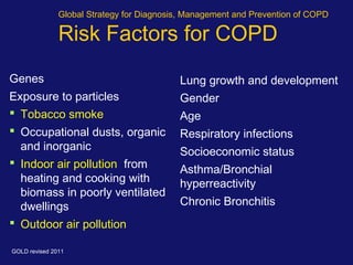 Global Strategy for Diagnosis, Management and Prevention of COPD
Risk Factors for COPD
Lung growth and development
Gender
Age
Respiratory infections
Socioeconomic status
Asthma/Bronchial
hyperreactivity
Chronic Bronchitis
Genes
Exposure to particles
 Tobacco smoke
 Occupational dusts, organic
and inorganic
 Indoor air pollution from
heating and cooking with
biomass in poorly ventilated
dwellings
 Outdoor air pollution
GOLD revised 2011
 