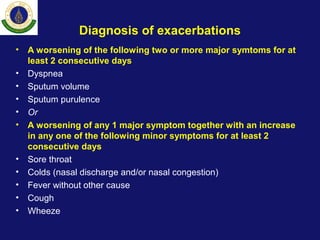 Diagnosis of exacerbations
• A worsening of the following two or more major symtoms for at
least 2 consecutive days
• Dyspnea
• Sputum volume
• Sputum purulence
• Or
• A worsening of any 1 major symptom together with an increase
in any one of the following minor symptoms for at least 2
consecutive days
• Sore throat
• Colds (nasal discharge and/or nasal congestion)
• Fever without other cause
• Cough
• Wheeze
 